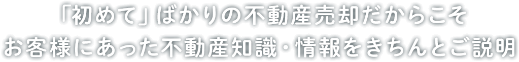 「初めて」ばかりの不動産売却だからこそ お客様にあった不動産知識・情報をきちんとご説明