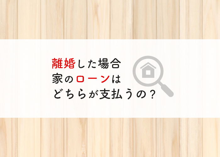 離婚した場合に家のローンはどちらが支払うことになるの？