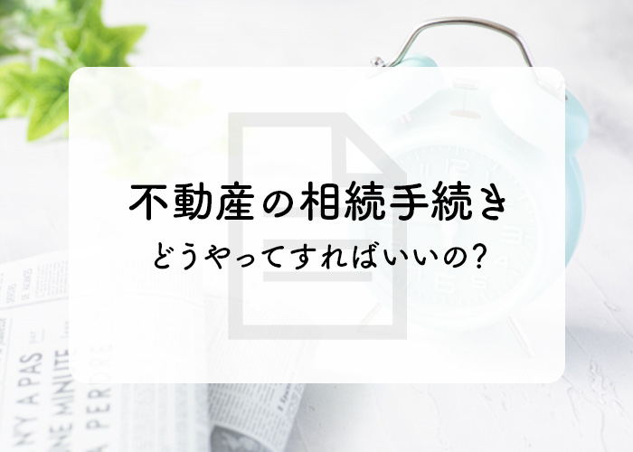 不動産の相続手続きってどうやってすればいいの？