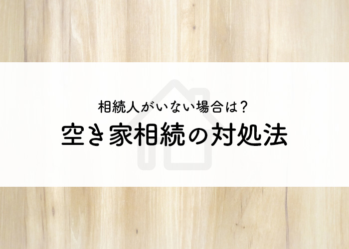 相続人がいない場合はどうすればいい？空き家相続の対処法をご紹介！