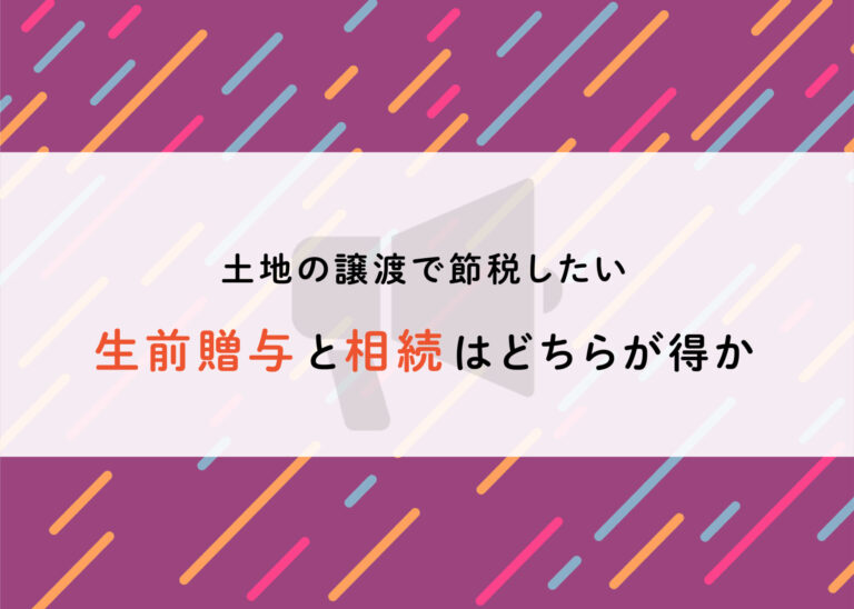 土地の譲渡で節税したい方へ！生前贈与と相続はどちらが得か解説します！