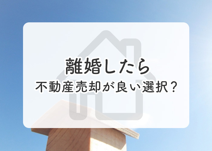 離婚したら不動産売却が良い選択？理由とともに注意点を解説します！