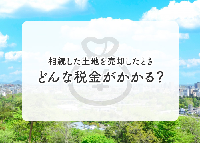 相続した土地を売却したときにはどんな税金がかかる？