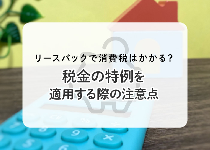 リースバックで消費税はかかる？税金の特例を適用する際の注意点も解説